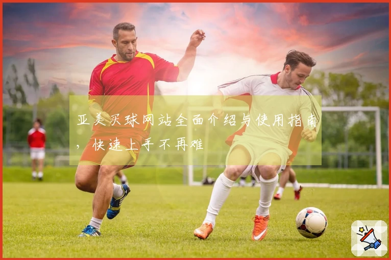 亚美买球网站全面介绍与使用指南，快速上手不再难